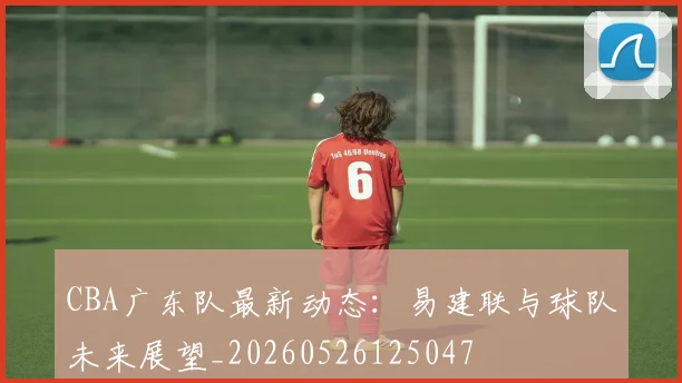 CBA广东队最新动态：易建联与球队未来展望_20260526125047