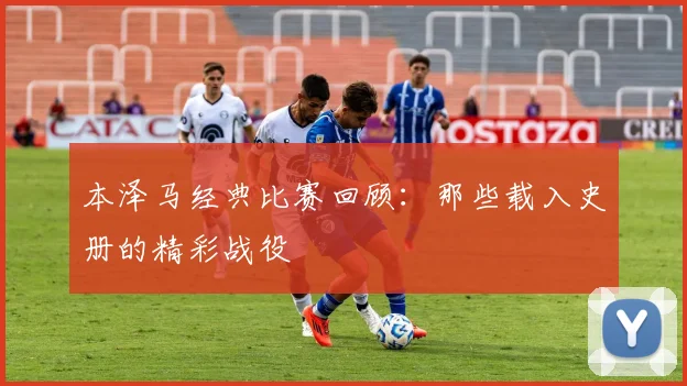 本泽马经典比赛回顾:那些载入史册的精彩战役
