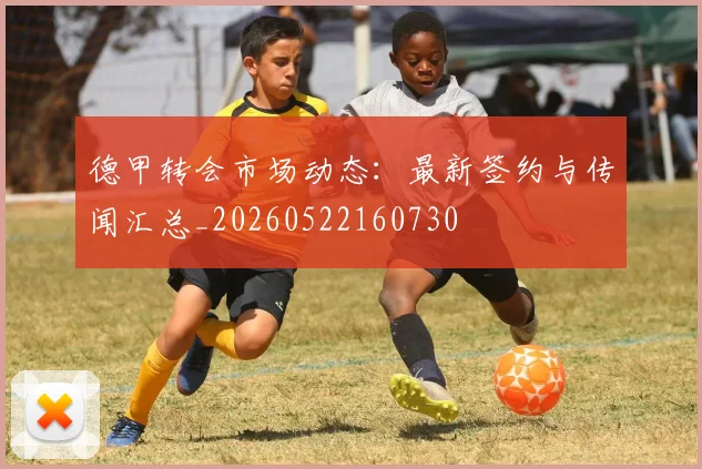 德甲转会市场动态:最新签约与传闻汇总_20260522160730