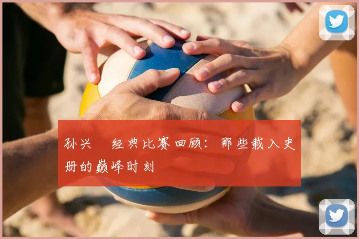 孙兴慜经典比赛回顾：那些载入史册的巅峰时刻