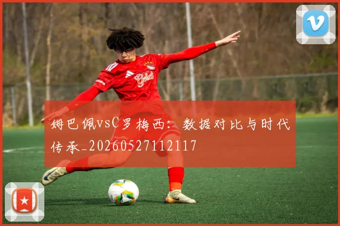 姆巴佩vsC罗梅西：数据对比与时代传承_20260527112117