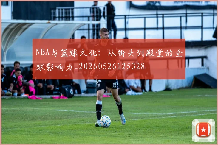 NBA与篮球文化：从街头到殿堂的全球影响力_20260526125328