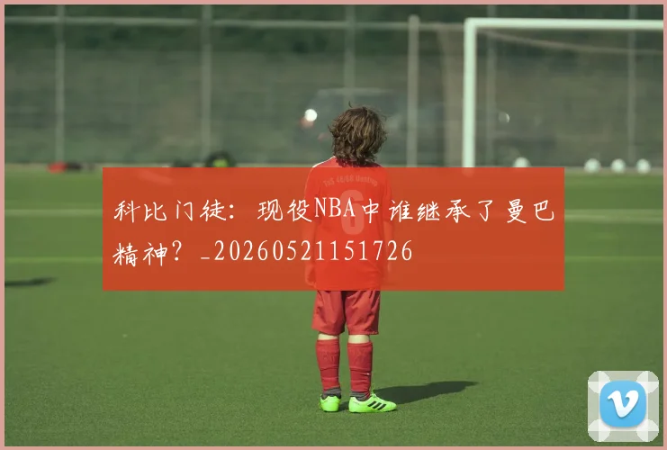科比门徒：现役NBA中谁继承了曼巴精神？_20260521151726