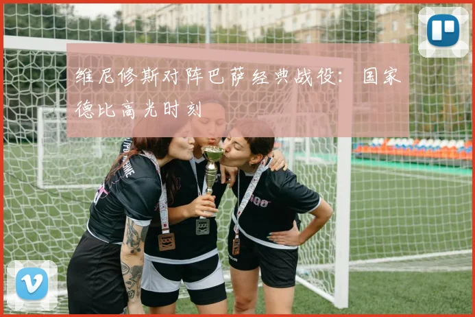 维尼修斯对阵巴萨经典战役：国家德比高光时刻