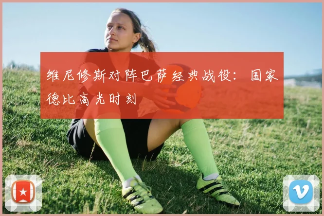 维尼修斯对阵巴萨经典战役：国家德比高光时刻