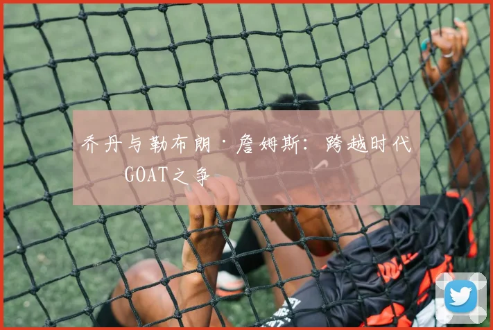 乔丹与勒布朗·詹姆斯:跨越时代的GOAT之争