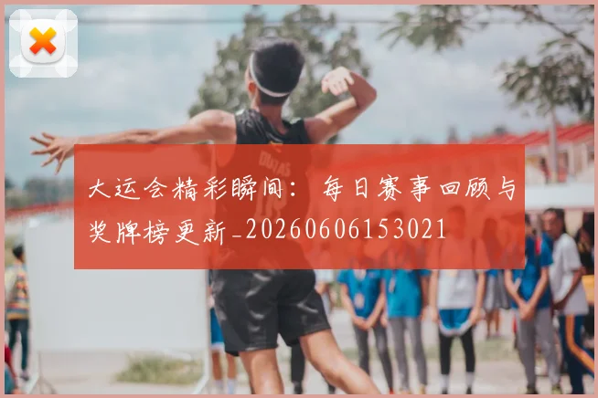 大运会精彩瞬间:每日赛事回顾与奖牌榜更新_20260606153021